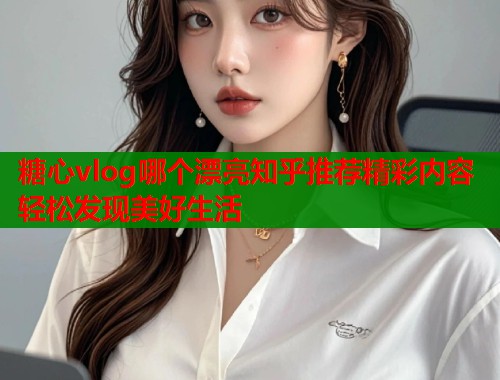糖心vlog哪个漂亮知乎推荐精彩内容轻松发现美好生活  第2张