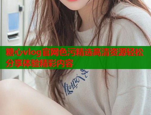 糖心vlog官网色污精选高清资源轻松分享体验精彩内容  第1张