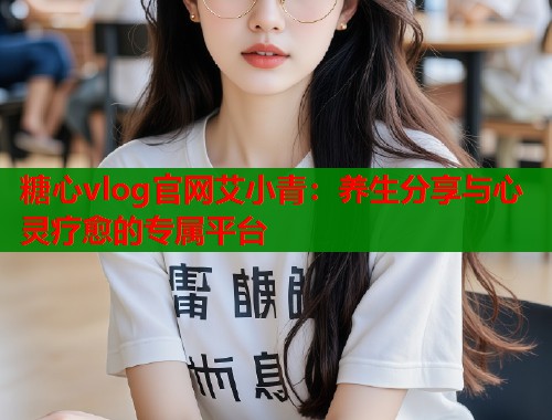 糖心vlog官网艾小青：养生分享与心灵疗愈的专属平台  第1张