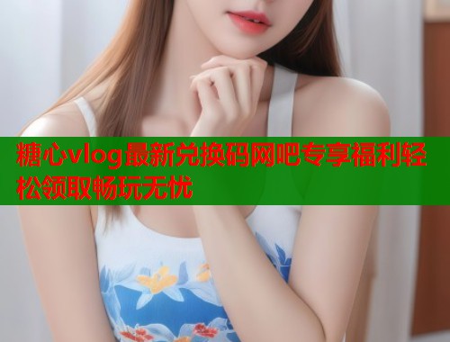 糖心vlog最新兑换码网吧专享福利轻松领取畅玩无忧  第1张