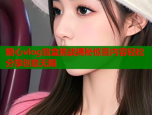 糖心vlog盲盒挑战揭秘惊喜内容轻松分享创意无限  第1张
