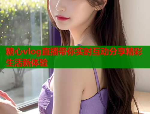 糖心vlog直播带你实时互动分享精彩生活新体验  第1张