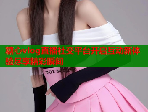 糖心vlog直播社交平台开启互动新体验尽享精彩瞬间  第1张