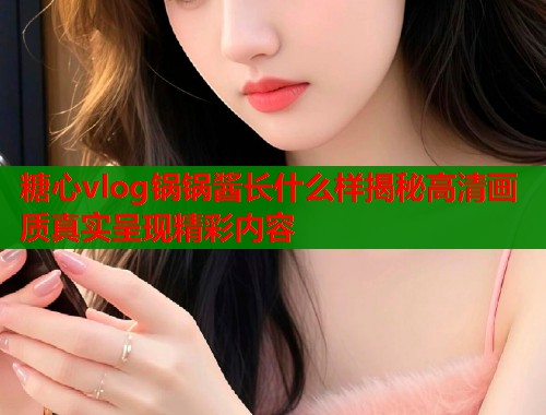 糖心vlog锅锅酱长什么样揭秘高清画质真实呈现精彩内容  第1张
