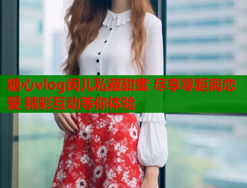 糖心vlog闵儿私藏甜蜜 尽享零距离恋爱 精彩互动等你体验  第1张