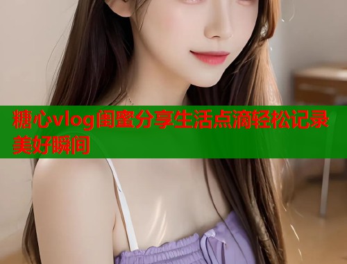 糖心vlog闺蜜分享生活点滴轻松记录美好瞬间  第1张