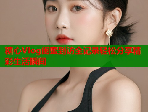 糖心Vlog闺蜜到访全记录轻松分享精彩生活瞬间  第1张