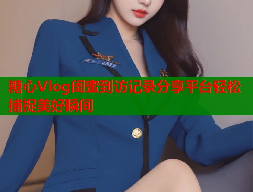 糖心Vlog闺蜜到访记录分享平台轻松捕捉美好瞬间  第1张