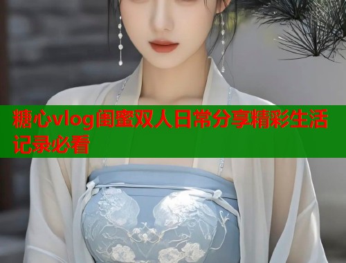 糖心vlog闺蜜双人日常分享精彩生活记录必看  第1张