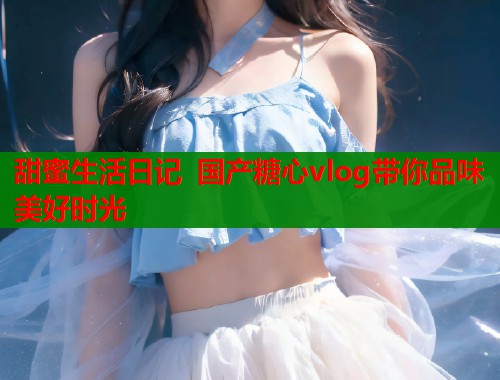 甜蜜生活日记 国产糖心vlog带你品味美好时光  第1张